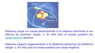 Podemos cargar un cuerpo positivamente si le robamos electrones a sus
átomos (le quitamos cargas -). En este caso el cuerpo quedará con
carga electrica positiva.
Podemos cargarlo negativamente si le añadimos electrones (le añadimos
cargas -). En este caso el cuerpo quedará con carga negativa.
 