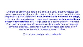 Cuando los objetos se frotan uno contra el otro, algunos objetos son
propensos a perder algunos electrones, mientras que otros objetos son
propensos a ganar electrones. Esta acumulación o exceso de carga,
positiva si pierde electrones o negativa si los gana, es lo que se llama
electricidad estática. Esta carga estática o acumulación es temporal.
El exceso de carga normalmente se pierde a través de una descarga
(corriente eléctrica), sobre todo cuando el objeto está cerca de un
conductor (como la carrocería de un coche).
Veamos una imagen sobre todo esto
 