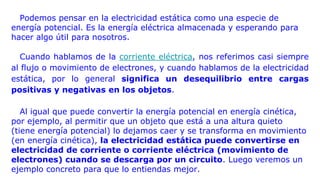 Podemos pensar en la electricidad estática como una especie de
energía potencial. Es la energía eléctrica almacenada y esperando para
hacer algo útil para nosotros.
Cuando hablamos de la corriente eléctrica, nos referimos casi siempre
al flujo o movimiento de electrones, y cuando hablamos de la electricidad
estática, por lo general significa un desequilibrio entre cargas
positivas y negativas en los objetos.
Al igual que puede convertir la energía potencial en energía cinética,
por ejemplo, al permitir que un objeto que está a una altura quieto
(tiene energía potencial) lo dejamos caer y se transforma en movimiento
(en energía cinética), la electricidad estática puede convertirse en
electricidad de corriente o corriente eléctrica (movimiento de
electrones) cuando se descarga por un circuito. Luego veremos un
ejemplo concreto para que lo entiendas mejor.
 