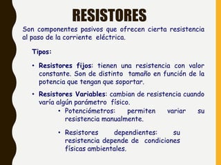 RESISTORES
Son componentes pasivos que ofrecen cierta resistencia
al paso de la corriente eléctrica.
Tipos:
• Resistores fijos: tienen una resistencia con valor
constante. Son de distinto tamaño en función de la
potencia que tengan que soportar.
• Resistores Variables: cambian de resistencia cuando
varía algún parámetro físico.
• Potenciómetros: permiten variar su
resistencia manualmente.
• Resistores dependientes: su
resistencia depende de condiciones
físicas ambientales.
 
