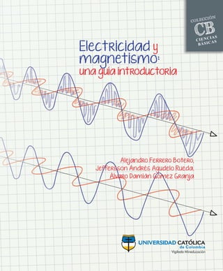 CB
BÁSICAS
CIENCIAS
COLECCIÓN
CB
BÁSICAS
CIENCIAS
COLECCIÓN
CB
BÁSICAS
CIENCIAS
COLECCIÓN
CB
BÁSICAS
CIENCIAS
COLECCIÓN
CB
BÁSICAS
CIENCIAS
COLECCIÓN
Fondo blanco
Electricidad y magnetismo: una guía introductoria
El electromagnetismo estudia las maravillosas aplicaciones de los campos eléctricos y magnéticos en
la vida cotidiana. De hecho, la mayoría de la tecnología existente, los fenómenos físicos, la producción
de energía y la vida misma existen debido a la presencia de las cargas eléctricas. Este libro discute
los principales conceptos asociados a estos campos, y para ello muestra las principales ecuaciones
usadas para su cálculo y aplicación, al tiempo que presenta algunos ejemplos didácticos paso a paso y
propone un conjunto de ejercicios de profundización. Muchos ejemplos y discusiones teóricas se com-
plementan con ilustraciones. Está dirigido a estudiantes de pregrado asociados a carreras de inge-
niería y ciencias básicas que busquen un enfoque más didáctico en el aprendizaje de herramientas
físicas y matemáticas fundamentales, a fin de que puedan afrontar con efectividad un curso del ciclo
básico: Electricidad y Magnetismo. Explicaciones y discusiones sobre la electrostática, la ley de Gauss, el
potencial y la energía eléctrica, la naturaleza y propiedades de los condensadores, la corriente eléctri-
ca, el estudio básico de circuitos y varias implicaciones de los fenómenos magnéticos son abordados
con rigor a lo largo de esta obra.
ALEJANDRO FERRERO BOTERO
Docente de tiempo completo de la Universidad Católica
de Colombia y actual Coordinador de Investigaciones del
Departamento de Ciencias Básicas. Físico y magíster en
Física de la Universidad de los Andes. Doctor en Física
de la Universidad de Carolina del Sur (USA). Cuenta con
un posdoctorado de la Universidad de los Andes y una
importante trayectoria investigativa.
JEFFERSSON ANDRÉS AGUDELO RUEDA
Físico de la Universidad Nacional de Colombia. Magíster
en Ciencias - Física de la Universidad de los Andes.
Actualmente cursa un doctorado en el Mullard
Space Science Laboratory, adscrito a University College
London.
ÁLVARO DAMIÁN GÓMEZ GRANJA
Docente de Física de tiempo completo de la Universidad
Católica de Colombia, Departamento de Ciencias
Básicas. Ingeniero electrónico de la Universidad
Distrital Francisco José de Caldas. Cuenta con estudios de
Ingeniería de Comunicación de Satélites en el Instituto de
Telecomunicaciones de Tokio, Japón
La colección CIENCIAS BÁSICAS presenta obras que
proponen soluciones prácticas a la educación
en ciencias, con el objetivo de llegar a una
apropiación contextualizada del conocimiento
de las ciencias básicas. Así es como se busca,
no solo aproximar a los estudiantes a este
conocimiento fundante, sino que, como valor
agregado, ejemplificar las ciencias básicas
en contextos de formación profesional,
estableciendo marcos de referencia, propios
de cada disciplina. De esta forma, se pretende
contribuir a optimizar los procesos de
enseñanza, comprensión y aprendizaje para
estudiantes y profesores.
Fondo blanco
Electricidad
y
magnetismo:
una
guía
introductoria
Alejandro
Ferrero
B
otero
et
ál.
Electricidad y
magnetismo:
una guía introductoria
Alejandro Ferrero Botero,
Jeffersson Andrés Agudelo Rueda,
Álvaro Damián Gómez Granja
 