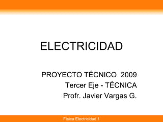 ELECTRICIDAD

PROYECTO TÉCNICO 2009
     Tercer Eje - TÉCNICA
    Profr. Javier Vargas G.


      Física Electricidad 1
 
