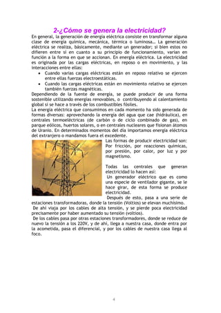 4
2-¿Cómo se genera la electricidad?
En general, la generación de energía eléctrica consiste en transformar alguna
clase de energía química, mecánica, térmica o luminosa… La generación
eléctrica se realiza, básicamente, mediante un generador; si bien estos no
difieren entre sí en cuanto a su principio de funcionamiento, varían en
función a la forma en que se accionan. En energía eléctrica. La electricidad
es originada por las cargas eléctricas, en reposo o en movimiento, y las
interacciones entre ellas:
Cuando varias cargas eléctricas están en reposo relativo se ejercen
entre ellas fuerzas electroestáticas.
Cuando las cargas eléctricas están en movimiento relativo se ejercen
también fuerzas magnéticas.
Dependiendo de la fuente de energía, se puede producir de una forma
sostenible utilizando energías renovables, o contribuyendo al calentamiento
global si se hace a través de los combustibles fósiles.
La energía eléctrica que consumimos en cada momento ha sido generada de
formas diversas: aprovechando la energía del agua que cae (hidráulica), en
centrales termoeléctricas (de carbón o de ciclo combinado de gas), en
parque eólicos, huertos solares, o en centrales nucleares que fisionan átomos
de Uranio. En determinados momentos del día importamos energía eléctrica
del extranjero o mandamos fuera el excedente.
Las formas de producir electricidad son:
Por fricción, por reacciones químicas,
por presión, por calor, por luz y por
magnetismo.
Todas las centrales que generan
electricidad lo hacen así:
Un generador eléctrico que es como
una especie de ventilador gigante, se le
hace girar, de esta forma se produce
electricidad.
Después de esto, pasa a una serie de
estaciones transformadoras, donde la tensión (Voltios) se elevan muchísimo.
De ahí viaja por los cables de alta tensión, y se pierde poca electricidad
precisamente por haber aumentado su tensión (voltios).
De los cables pasa por otras estaciones transformadores, donde se reduce de
nuevo la tensión a los 220V, y de ahí, llega a nuestra casa, donde entra por
la acometida, pasa el diferencial, y por los cables de nuestra casa llega al
foco.
 