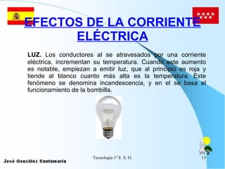EFECTOS DE LA CORRIENTE ELÉCTRICA LUZ.  Los conductores al se atravesados por una corriente eléctrica, incrementan su temperatura. Cuando este aumento es notable, empiezan a emitir luz, que al principio es roja y tiende al blanco cuanto más alta es la temperatura. Este fenómeno se denomina incandescencia, y en el se basa el funcionamiento de la bombilla. 