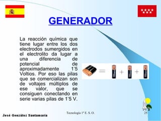 GENERADOR La reacción química que tiene lugar entre los dos electrodos sumergidos en el electrolito da lugar a una diferencia de potencial de aproximadamente 1’5 Voltios. Por eso las pilas que se comercializan son de voltajes múltiplos de ese valor, que se consiguen conectando en serie varias pilas de 1’5 V.   