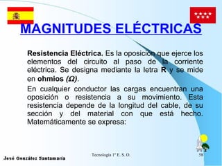 MAGNITUDES ELÉCTRICAS Resistencia Eléctrica.  Es la oposición que ejerce los elementos del circuito al paso de la corriente eléctrica. Se designa mediante la letra  R  y se mide en  ohmios  (  ) . En cualquier conductor las cargas encuentran una oposición o resistencia a su movimiento. Esta resistencia depende de la longitud del cable, de su sección y del material con que está hecho. Matemáticamente se expresa: 