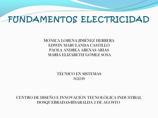 FUNDAMENTOS ELECTRICIDAD

            MÓNICA LORENA JIMÉNEZ HERRERA
             EDWIN MARULANDA CASTILLO
              PAOLA ANDREA ARENAS ARIAS
             MARÍA ELIZABETH GÓMEZ SOSA



                 TÉCNICO EN SISTEMAS
                       362248



 CENTRO DE DISEÑO E INNOVACIÓN TECNOLÓGICA INDUSTRIAL
         DOSQUEBRADAS-RISARALDA 2 DE AGOSTO
 