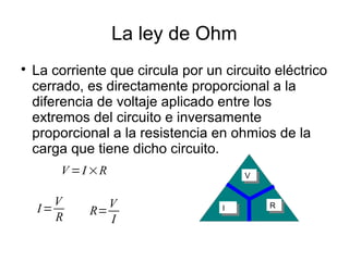 La ley de Ohm

La corriente que circula por un circuito eléctrico
cerrado, es directamente proporcional a la
diferencia de voltaje aplicado entre los
extremos del circuito e inversamente
proporcional a la resistencia en ohmios de la
carga que tiene dicho circuito.
I=
V
R
II RR
VV
R=
V
I
V =I ×R
 