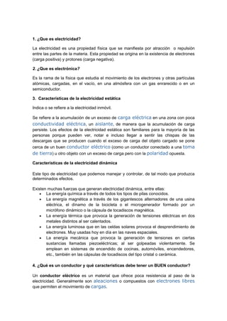 1. ¿Que es electricidad?

La electricidad es una propiedad física que se manifiesta por atracción o repulsión
entre las partes de la materia. Esta propiedad se origina en la existencia de electrones
(carga positiva) y protones (carga negativa).

2. ¿Que es electrónica?

Es la rama de la física que estudia el movimiento de los electrones y otras partículas
atómicas, cargadas, en el vacío, en una atmósfera con un gas enrarecido o en un
semiconductor.

3. Características de la electricidad estática

Indica o se refiere a la electricidad inmóvil.

Se refiere a la acumulación de un exceso de carga eléctrica en una zona con poca
conductividad eléctrica, un aislante, de manera que la acumulación de carga
persiste. Los efectos de la electricidad estática son familiares para la mayoría de las
personas porque pueden ver, notar e incluso llegar a sentir las chispas de las
descargas que se producen cuando el exceso de carga del objeto cargado se pone
cerca de un buen conductor eléctrico (como un conductor conectado a una toma
de tierra) u otro objeto con un exceso de carga pero con la polaridad opuesta.

Características de la electricidad dinámica

Este tipo de electricidad que podemos manejar y controlar, de tal modo que produzca
determinados efectos.

Existen muchas fuerzas que generan electricidad dinámica, entre ellas:
    • La energía química a través de todos los tipos de pilas conocidos.
    • La energía magnética a través de los gigantescos alternadores de una usina
       eléctrica, el dínamo de la bicicleta o el microgenerador formado por un
       micrófono dinámico o la cápsula de tocadiscos magnética.
    • La energía térmica que provoca la generación de tensiones eléctricas en dos
       metales distintos al ser calentados.
    • La energía luminosa que en las celdas solares provoca el desprendimiento de
       electrones. Muy usadas hoy en día en las naves espaciales.
    • La energía mecánica que provoca la generación de tensiones en ciertas
       sustancias llamadas piezoeléctricas; al ser golpeadas violentamente. Se
       emplean en sistemas de encendido de cocinas, automóviles, encendedores,
       etc., también en las cápsulas de tocadiscos del tipo cristal o cerámica.

4. ¿Qué es un conductor y qué características debe tener un BUEN conductor?

Un conductor eléctrico es un material que ofrece poca resistencia al paso de la
electricidad. Generalmente son aleaciones o compuestos con electrones libres
que permiten el movimiento de cargas.
 