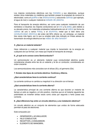 Los mejores conductores eléctricos son los metales y sus aleaciones, aunque
existen otros materiales no metálicos que también poseen la propiedad de conducir la
electricidad, como el grafito o las disoluciones y soluciones salinas (por ejemplo,
el agua de mar) o cualquier material en estado de plasma.

Para el transporte de energía eléctrica, así como para cualquier instalación de uso
doméstico o industrial, los mejores conductores son el oro y la plata, pero debido a
su elevado precio, los materiales empleados habitualmente son el cobre (en forma de
cables de uno o varios hilos), o el aluminio; metal que si bien tiene una
conductividad eléctrica del orden del 60% inferior es, sin embargo, un material
tres veces más ligero, por lo que su empleo está más indicado en líneas aéreas de
transmisión de energía eléctrica en las redes de alta tensión1


5. ¿Qué es un material aislante?

Hace referencia a cualquier material que impide la transmisión de la energía en
cualquiera de sus formas: con masa que impide el transporte de energía.

6. ¿A qué se le conoce como Semiconductor?

Un semiconductor es un elemento material cuya conductividad eléctrica puede
considerarse situada entre las de un aislante y la de un conductor, considerados en
orden creciente

Los semiconductores más conocidos son el silíceo (Si) y el germanio (Ge).

7. Existen dos tipos de corriente eléctrica: Continúa y Alterna.

¿Qué características tiene la corriente continua?

La corriente continua no cambia su magnitud ni su dirección con el tiempo

¿Qué características tiene la corriente alterna?

La característica principal de una corriente alterna es que durante un instante de
tiempo un polo es negativo y el otro positivo, mientras que en el instante siguiente las
polaridades se invierten tantas veces como ciclos por segundo o hertz posea esa
corriente.

8. ¿Qué diferencia hay entre un circuito eléctrico y una instalación eléctrica?

Un circuito eléctrico es un conjunto de elementos que unidos de forma adecuada
permiten el paso de electrones.

Está compuesto por:

   •   GENERADOR o ACUMULADOR.
   •   HILO CONDUCTOR.
   •   RECEPTOR o CONSUMIDOR.
   •   ELEMENTO DE MANIOBRA.
 