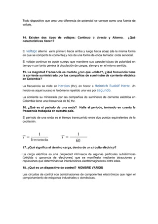 Todo dispositivo que crea una diferencia de potencial se conoce como una fuente de
voltaje.



14. Existen dos tipos de voltajes: Continuo o directo y Alterno.              ¿Qué
características tienen?


El voltaje alterno varía primero hacia arriba y luego hacia abajo (de la misma forma
en que se comporta la corriente) y nos da una forma de onda llamada: onda senoidal.

El voltaje continuo es aquel cuerpo que mantiene sus características de polaridad en
tiempo y por tanto genera la circulación de cargas, siempre en el mismo sentido.

15. La magnitud Frecuencia es medida ¿con qué unidad?, ¿Qué frecuencia tiene
la corriente suministrada por las compañías de suministro de corriente eléctrica
en Colombia?

La frecuencia se mide en hercios (Hz), en honor a Heinrich Rudolf Hertz. Un
hercio es aquel suceso o fenómeno repetido una vez por segundo.

La corriente su ministrada por las compañías de suministro de corriente eléctrica en
Colombia tiene una frecuencia de 60 Hz.

16. ¿Qué es el periodo de una onda? Halle el periodo, teniendo en cuenta la
frecuencia trabajada en nuestro país.

El período de una onda es el tiempo transcurrido entre dos puntos equivalentes de la
oscilación.



       T= 0.166



17. ¿Qué significa el término carga, dentro de un circuito eléctrico?

La carga eléctrica es una propiedad intrínseca de algunas partículas subatómicas
(pérdida o ganancia de electrones) que se manifiesta mediante atracciones y
repulsiones que determinan las interacciones electromagnéticas entre ellas.

18. ¿Qué es un dispositivo de control? NOMBRE VARIOS

Los circuitos de control son combinaciones de componentes electrónicos que rigen el
comportamiento de máquinas industriales o domésticas.
 