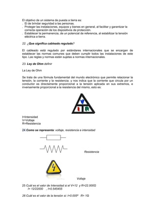 El objetivo de un sistema de puesta a tierra es:
. El de brindar seguridad a las personas.
. Proteger las instalaciones, equipos y bienes en general, al facilitar y garantizar la
  correcta operación de los dispositivos de protección.
. Establecer la permanencia, de un potencial de referencia, al estabilizar la tensión
  eléctrica a tierra.

22. ¿Que significa cableado regulado?

El cableado está regulado por estándares internacionales que se encargan de
establecer las normas comunes que deben cumplir todos las instalaciones de este
tipo. Las reglas y normas están sujetas a normas internacionales.

23. Ley de Ohm definir

La Ley de Ohm

Se trata de una fórmula fundamental del mundo electrónico que permite relacionar la
tensión, la corriente y la resistencia. y nos indica que la corriente que circula por un
conductor es directamente proporcional a la tensión aplicada en sus extremos, e
inversamente proporcional a la resistencia del mismo, esto es:




I=Intensidad
V=Voltaje
R=Resistencia

24 Como se representa: voltaje, resistencia e intensidad




                                                   Resistencia




                                            Voltaje

25 Cuál es el valor de Intensidad si el V=12 y R=22.000Ω
    I= 12/22000 , I=0.545455

26 Cuál es el valor de la tensión si: I=0.005ª R= 1Ω
 