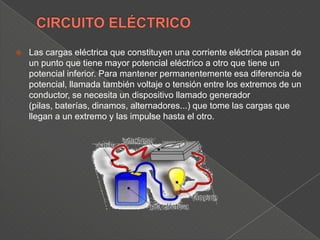    Las cargas eléctrica que constituyen una corriente eléctrica pasan de
    un punto que tiene mayor potencial eléctrico a otro que tiene un
    potencial inferior. Para mantener permanentemente esa diferencia de
    potencial, llamada también voltaje o tensión entre los extremos de un
    conductor, se necesita un dispositivo llamado generador
    (pilas, baterías, dinamos, alternadores...) que tome las cargas que
    llegan a un extremo y las impulse hasta el otro.
 