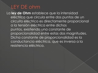 La ley de Ohm establece que la intensidad
  eléctrica que circula entre dos puntos de un
  circuito eléctrico es directamente proporcional
  a la tensión eléctrica entre dichos
  puntos, existiendo una constante de
  proporcionalidad entre estas dos magnitudes.
  Dicha constante de proporcionalidad es la
  conductancia eléctrica, que es inversa a la
  resistencia eléctrica.
 