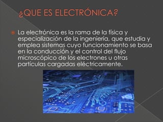    La electrónica es la rama de la física y
    especialización de la ingeniería, que estudia y
    emplea sistemas cuyo funcionamiento se basa
    en la conducción y el control del flujo
    microscópico de los electrones u otras
    partículas cargadas eléctricamente.
 