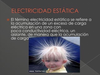    El término electricidad estática se refiere a
    la acumulación de un exceso de carga
    eléctrica en una zona con
    poca conductividad eléctrica, un
    aislante, de manera que la acumulación
    de carga persiste
 