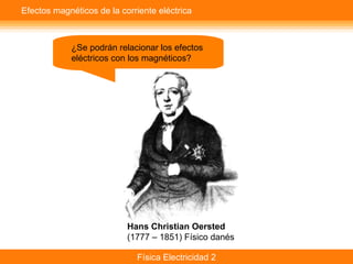 Física Electricidad 2
Efectos magnéticos de la corriente eléctrica
¿Se podrán relacionar los efectos
eléctricos con los magnéticos?
Hans Christian Oersted
(1777 – 1851) Físico danés
 