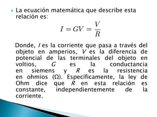  La ecuación matemática que describe esta
relación es:
Donde, I es la corriente que pasa a través del
objeto en amperios, V es la diferencia de
potencial de las terminales del objeto en
voltios, G es la conductancia
en siemens y R es la resistencia
en ohmios (Ω). Específicamente, la ley de
Ohm dice que R en esta relación es
constante, independientemente de la
corriente.
 