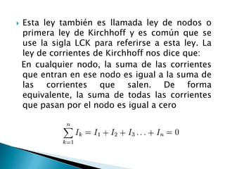  Esta ley también es llamada ley de nodos o
primera ley de Kirchhoff y es común que se
use la sigla LCK para referirse a esta ley. La
ley de corrientes de Kirchhoff nos dice que:
En cualquier nodo, la suma de las corrientes
que entran en ese nodo es igual a la suma de
las corrientes que salen. De forma
equivalente, la suma de todas las corrientes
que pasan por el nodo es igual a cero
 