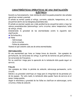 CARACTERÍSTICAS OPERATIVAS DE UNA INSTALACIÓN
ELÉCTRICA
Durante su funcionamiento, toda instalación eléctrica puede presentar dos estados
operativos: normal y anormal.
El estado es normal cuando el voltaje, corriente, aislación, temperatura, etc. se
encuentran dentro de los márgenes preestablecidos.
El estado es anormal cuando uno o más parámetros se encuentran sobre o bajo los
valores preestablecidos (sobrevoltaje; corto circuitos; sobre temperatura; caída
de voltaje, otros).
Considerando la gravedad de las anormalidades existe la siguiente sub-
clasificación.
Perturbación y
Fallas
- Sobrecargas.
- Corto circuitos.
- Faltas de aislamiento.
Veamos en qué consiste cada una de estas anormalidades.
PERTURBACIÓN
Es una anormalidad que tiene un tiempo breve de duración. Son ejemplos de
perturbación, las variaciones de voltaje, la partida de motores de gran potencia y
las variaciones de frecuencia.
Por no constituir riesgo para la operación de la instalación ésta puede seguir en
servicio.
FALLAS
Son ejemplos de fallas: la pérdida de aislación, sobrecarga permanente, corto
circuito.
Debido a su gravedad constituye un riesgo para la integridad de las personas y/o
de los equipos. Por esta razón, la instalación debe quedar fuera de servicio en el
menor tiempo posible.
Según la naturaleza y gravedad de las fallas se clasifican en sobrecargas, corto
circuitos y fallas de aislación.
0
 