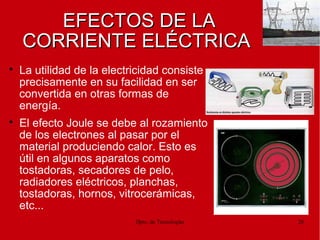 Dpto. de Tecnologías 28
EFECTOS DE LAEFECTOS DE LA
CORRIENTE ELÉCTRICACORRIENTE ELÉCTRICA

La utilidad de la electricidad consiste
precisamente en su facilidad en ser
convertida en otras formas de
energía.

El efecto Joule se debe al rozamiento
de los electrones al pasar por el
material produciendo calor. Esto es
útil en algunos aparatos como
tostadoras, secadores de pelo,
radiadores eléctricos, planchas,
tostadoras, hornos, vitrocerámicas,
etc...
 