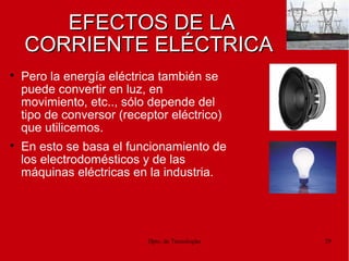 Dpto. de Tecnologías 29
EFECTOS DE LAEFECTOS DE LA
CORRIENTE ELÉCTRICACORRIENTE ELÉCTRICA

Pero la energía eléctrica también se
puede convertir en luz, en
movimiento, etc.., sólo depende del
tipo de conversor (receptor eléctrico)
que utilicemos.

En esto se basa el funcionamiento de
los electrodomésticos y de las
máquinas eléctricas en la industria.
 