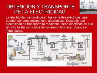 Dpto. de Tecnologías 38
OBTENCIÓN Y TRANSPORTEOBTENCIÓN Y TRANSPORTE
DE LA ELECTRICIDADDE LA ELECTRICIDAD

La electricidad se produce en las centrales eléctricas, que
pueden ser convencionales o alternativas. Después esa
electricidad es transportada mediante líneas eléctricas de alta
tensión hasta los puntos de consumo: Núcleos urbanos e
industriales.
 