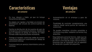 Es muy robusto y fiable, ya que no incluye
mecanismos delicados.
Se adapta con rapidez y facilidad a la tensión de
alimentación del circuito de control (cambio de
bobina).
Facilita la distribución de los puestos de paro de
emergencia y de los puestos esclavos, impidiendo
que la máquina se ponga en marcha sin haber
tomado todas las precauciones necesarias.
Protege el receptor contra las caídas de tensión
importantes (apertura instantánea por debajo de
una tensión mínima).
Caracteristicas
del contactor
Ventajas
del contactor
Automatización en el arranque y paro de
motores
Posibilidad de controlar completamente una
máquina desde varios puntos de maniobra o
estaciones.
Se pueden maniobrar circuitos sometidos a
corrientes muy altas, mediante corrientes muy
pequeñas.
Seguridad para personal técnico, dado que las
maniobras se realizan desde lugares alejados
del motor u otro tipo de carga, y las corrientes y
tensiones que se manipulan con los aparatos
de mando son o pueden ser pequeños.
Funciona tanto en servicio intermitente como en
continuo.
 