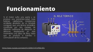 Funcionamiento
Si el motor sufre una avería y se
produce una sobreinten-sidad, unas
bobinas calefactoras (resistencias
arrolladas alrededor de un bimetal),
consiguen que una lámina bimetálica,
constituida por dos metales de
diferente coeficiente de dilatación, se
deforme, desplazando en este
movimiento una placa de fibra, hasta
que se produce e lcambio o
conmutación de los contactos.
https://www.youtube.com/watch?v=O0WmTqiFmMI&t=87s
 