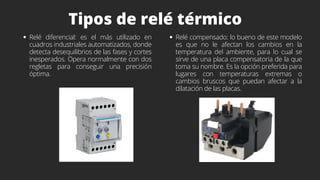 Relé diferencial: es el más utilizado en
cuadros industriales automatizados, donde
detecta desequilibrios de las fases y cortes
inesperados. Opera normalmente con dos
regletas para conseguir una precisión
óptima.
Tipos de relé térmico
Relé compensado: lo bueno de este modelo
es que no le afectan los cambios en la
temperatura del ambiente, para lo cual se
sirve de una placa compensatoria de la que
toma su nombre. Es la opción preferida para
lugares con temperaturas extremas o
cambios bruscos que puedan afectar a la
dilatación de las placas.
 