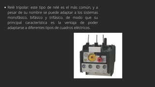Relé tripolar: este tipo de relé es el más común, y a
pesar de su nombre se puede adaptar a los sistemas
monofásico, bifásico y trifásico, de modo que su
principal característica es la ventaja de poder
adaptarse a diferentes tipos de cuadros eléctricos.
 