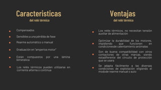 Compensados
Sensibles a una pérdida de fase
Rearme automático o manual
Graduación en “amperios motor”
Caracteristicas
del relé térmico
Ventajas
del relé térmico
Están compuestos por una lámina
bimetálica
Los relés térmicos pueden utilizarse en
corriente alterna o continua
Los relés térmicos, no necesitan tensión
auxiliar de alimentación
Se adapta fácilmente a las diversas
condiciones de explotación eligiendo el
modode rearme manual o auto
Optimizar la durabilidad de los motores,
impidiendo que funcionen en
condicionesde calentamiento anómalas
Son de buena compatibilidad con otros
contactores de otras marcas, siendo
estadiferente del circuito de protección
que se usara
 