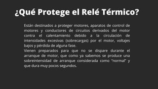 ¿Qué Protege el Relé Térmico?
Están destinados a proteger motores, aparatos de control de
motores y conductores de circuitos derivados del motor
contra el calentamiento debido a la circulación de
intensidades excesivas (sobrecargas) por el motor, voltajes
bajos y pérdida de alguna fase.
Vienen preparados para que no se dispare durante el
arranque de motor, que como ya sabemos se produce una
sobreintensidad de arranque considerada como “normal” y
que dura muy pocos segundos.
 