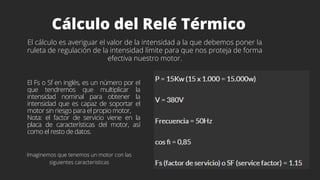 Cálculo del Relé Térmico
El cálculo es averiguar el valor de la intensidad a la que debemos poner la
ruleta de regulación de la intensidad límite para que nos proteja de forma
efectiva nuestro motor.
El Fs o Sf en inglés, es un número por el
que tendremos que multiplicar la
intensidad nominal para obtener la
intensidad que es capaz de soportar el
motor sin riesgo para el propio motor,
Nota: el factor de servicio viene en la
placa de características del motor, así
como el resto de datos.
Imaginemos que tenemos un motor con las
siguientes caracteristicas
 
