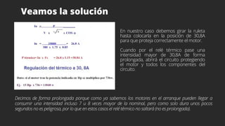 Veamos la solución
En nuestro caso debemos girar la ruleta
hasta colocarla en la posición de 30,8A
para que proteja correctamente el motor.
Cuando por el relé térmico pase una
intensidad mayor de 30,8A de forma
prolongada, abrirá el circuito protegiendo
el motor y todos los componentes del
circuito.
Decimos de forma prolongada porque como ya sabemos los motores en el arranque pueden llegar a
consumir una intensidad incluso 7 u 8 veces mayor de la nominal, pero como solo dura unos pocos
segundos no es peligrosa, por lo que en estos casos el relé térmico no saltará (no es prolongada).
 