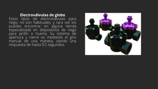 Electroválvulas de globo
Estos tipos de electroválvulas para
riego, no son habituales, y rara vez los
puedes encontrar en alguna tienda
especializada en dispositivos de riego
para jardín o huerta. Su sistema de
apertura y cierre es mediante el giro
manual de una maneta, dando una
respuesta de hasta 0,5 segundos.
 