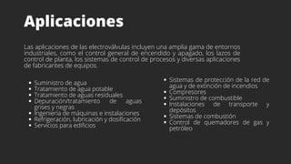 Aplicaciones
Las aplicaciones de las electroválvulas incluyen una amplia gama de entornos
industriales, como el control general de encendido y apagado, los lazos de
control de planta, los sistemas de control de procesos y diversas aplicaciones
de fabricantes de equipos.
Sistemas de protección de la red de
agua y de extinción de incendios
Compresores
Suministro de combustible
Instalaciones de transporte y
depósitos
Sistemas de combustión
Control de quemadores de gas y
petróleo
Suministro de agua
Tratamiento de agua potable
Tratamiento de aguas residuales
Depuración/tratamiento de aguas
grises y negras
Ingeniería de máquinas e instalaciones
Refrigeración, lubricación y dosificación
Servicios para edificios
 