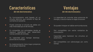Su funcionamiento está basado en un
circuito eléctrico que somete el flujo de
corriente en la bobina.
Puede controlar el circuito de salida con
más intensidad que el de entrada.
Es compatible con actividades donde se
requiera repetidores que desarrollen
nuevas señales de energía.
Su capacidad para manejar distintas
potencias es múltiple.
Su implementación tiene mayor presencia
en el campo industrial.
Caracteristicas
del relé electromecánico
Ventajas
del relé electromecánico
La capacidad de controlar altas potencias de
energía y transformarlas en bajas tensiones
Se pueden integrar en tablas semiconductoras
Son compatibles con varios contactos de
conmutación
Capacidad para mantener los circuitos en
aislamiento
Son compatibles con sobrecargas por corto
tiempo
 