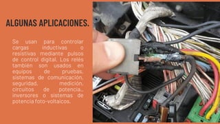 ALGUNAS APLICACIONES.
Se usan para controlar
cargas inductivas o
resistivas mediante pulsos
de control digital. Los relés
también son usados en
equipos de pruebas,
sistemas de comunicación,
seguridad, medición,
circuitos de potencia.,
inversores o sistemas de
potencia foto-voltaicos.
 