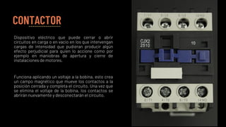CONTACTOR
Dispositivo eléctrico que puede cerrar o abrir
circuitos en carga o en vacio en los que intervengan
cargas de intensidad que pudieran producir algún
efecto perjudicial para quien lo accione como por
ejemplo en maniobras de apertura y cierre de
instalaciones de motores.
Funciona aplicando un voltaje a la bobina, esto crea
un campo magnético que mueve los contactos a la
posición cerrada y completa el circuito. Una vez que
se elimina el voltaje de la bobina, los contactos se
abrirán nuevamente y desconectarán el circuito.
 