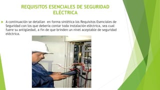 REQUISITOS ESENCIALES DE SEGURIDAD
ELÉCTRICA
 A continuación se detallan en forma sintética los Requisitos Esenciales de
Seguridad con los que debería contar toda instalación eléctrica, sea cual
fuere su antigüedad, a fin de que brinden un nivel aceptable de seguridad
eléctrica.
 