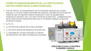 CORRECTO DIMENSIONAMIENTO DE LAS PROTECCIONES
CONTRA SOBRECARGAS (LARGA DURACIÓN).
 A fin de verificar la correspondencia entre la demanda calculada para nuestro
proyecto, la corriente máxima admisible del conductor, afectado por los factores de
reducción que correspondan (tipo de canalización, factor de agrupamiento,
temperatura ambiente, etc), y el valor nominal de la protección. la Reglamentación
para la Ejecución de Instalaciones Eléctricas en Inmuebles establece la siguiente
condición a cumplir:
 IB ? In ? IZ
 IB: Corriente de proyecto de la línea a proteger
 In: Corriente nominal del dispositivo de protección
 IZ: Intensidad de corriente admisible en régimen
permanente por los cables o conductores a proteger
 