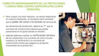 CORRECTO DIMENSIONAMIENTO DE LAS PROTECCIONES
Y CONDUCTORES CONTRA CORTOCIRCUITOS (CORTA
DURACIÓN).
 Para cumplir con este requisito, no menos importante
en nuestra instalación, es necesario tener presente
que el poder de corte a la tensión de servicio de
los elementos de protección, deberá ser > que la
corriente de cortocircuito máxima que pueda
presentarse en el punto donde se instalen.
 Además debemos realizar la verificación térmica
de los conductores a la corriente de corto circuito
máxima y la verificación a la corriente de
cortocircuito mínina que asegure la actuación
instantánea de la protección.
 