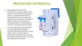 PROTECCIÓN DIFERENCIAL
 Este dispositivo actúa como
protección al contacto indirecto en
conjunto con el sistema de puesta a
tierra y complementariamente al
contacto directo que es aquel que
puede sufrir una persona o animal al
tomar contacto con partes de la
instalación que en funcionamiento
normal se encuentran bajo tensión.
 A fin de seleccionar correctamente
un interruptor diferencial por
corriente diferencial de fuga (el que
deberá estar presente para la
protección de todo tipo de circuitos
terminales) debemos tener en cuenta
los siguientes parámetros:
 