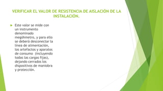 VERIFICAR EL VALOR DE RESISTENCIA DE AISLACIÓN DE LA
INSTALACIÓN.
 Este valor se mide con
un instrumento
denominado
megóhmetro, y para ello
se deberá desconectar la
línea de alimentación,
los artefactos y aparatos
de consumo (incluyendo
todas las cargas fijas),
dejando cerrados los
dispositivos de maniobra
y protección.
 