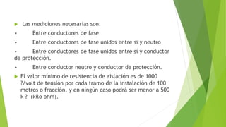  Las mediciones necesarias son:
• Entre conductores de fase
• Entre conductores de fase unidos entre sí y neutro
• Entre conductores de fase unidos entre sí y conductor
de protección.
• Entre conductor neutro y conductor de protección.
 El valor mínimo de resistencia de aislación es de 1000
?/volt de tensión por cada tramo de la instalación de 100
metros o fracción, y en ningún caso podrá ser menor a 500
k ? (kilo ohm).
 