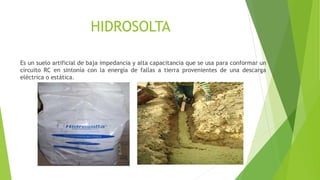 HIDROSOLTA
Es un suelo artificial de baja impedancia y alta capacitancia que se usa para conformar un
circuito RC en sintonía con la energía de fallas a tierra provenientes de una descarga
eléctrica o estática.
 