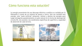 Cómo funciona esta solución?
La energía proveniente de una descarga eléctrica o estática es recibida por la
Hidrosolta a través de un sistema de puesta a tierra. Una vez recibida esta
energía, este "suelo artificial" almacena, retiene y domina las energías para
luego entregarlas paulatinamente al suelo natural en la forma de descarga del
circuito RC, de acuerdo a las condiciones específicas de superficie y capacidad
de absorción de cada terreno.
 