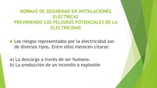 NORMAS DE SEGURIDAD EN INSTALACIONES
ELÉCTRICAS
PREVINIENDO LOS PELIGROS POTENCIALES DE LA
ELECTRICIDAD
 Los riesgos representados por la electricidad son
de diversos tipos. Entre ellos merecen citarse:
a) La descarga a través de ser humano.
b) La producción de un incendio o explosión
 