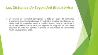 Los Sistemas de Seguridad Electrónica
 Un sistema de seguridad corresponde a todo un grupo de elementos
propiamente interrelacionados cuyo fin u objetivo principal es establecer un
cierto nivel de protección frente a posibles riesgos, peligros, carencias o
delitos que puedan afectar de forma negativa la integridad de una cierta
población en todos los aspectos y generar un sentimiento de tranquilidad
frente a cualquiera de ellos.
 